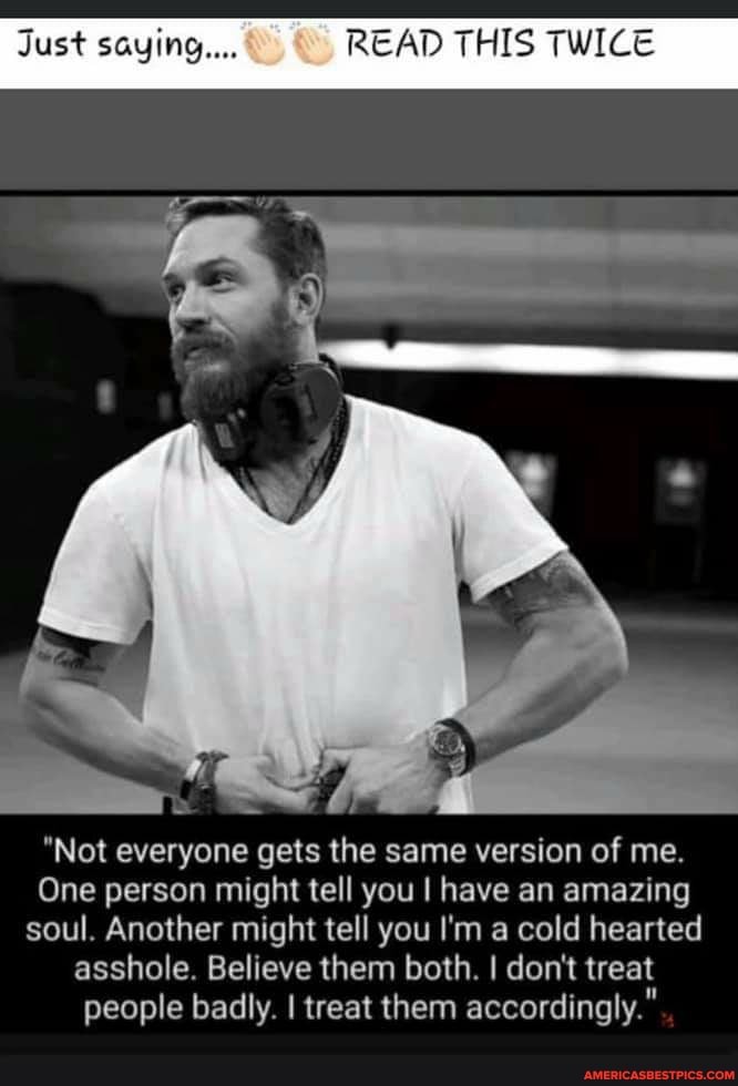 Just saying... READ THIS TWICE
"Not everyone gets the same version of me.
One person might tell you I have an amazing soul. Another might tell you I'm a cold hearted asshole. Believe them both. I don't treat people badly. I treat them accordingly."