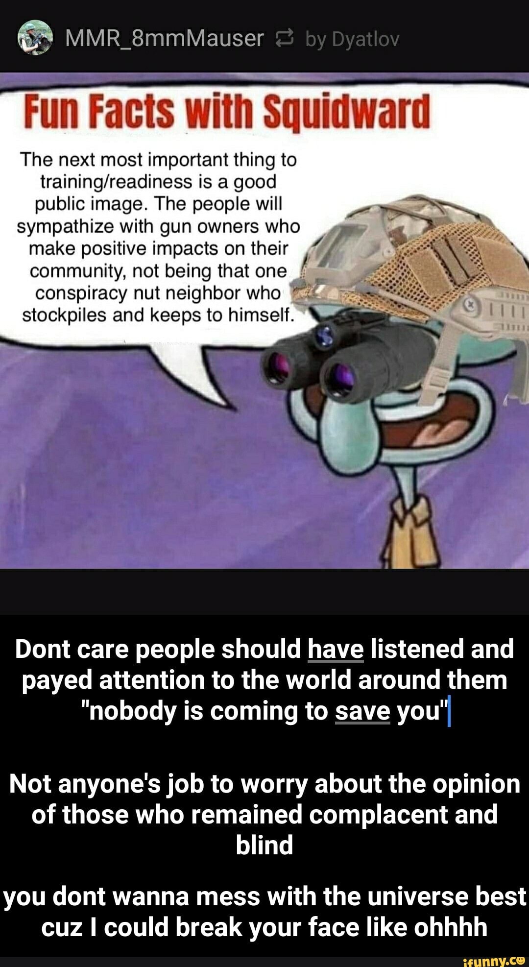 Fun Facts with Squidward
The next most important thing to
training/readiness is a good
public image. The people will
sympathize with gun owners who
make positive impacts on their A
community, not being that one £
conspiracy nut neighbor who
stockpiles and keeps to himself.
Dont care people should have listened and
payed attention to the world around them
"nobody is coming to save you"
Not anyone's job to worry about the opinion
of those who remained complacent and
blind
you dont wanna mess with the universe best
cuz I could break your face like ohhhh - you dont wanna mess with the universe best cuz I could break your face like ohhhh