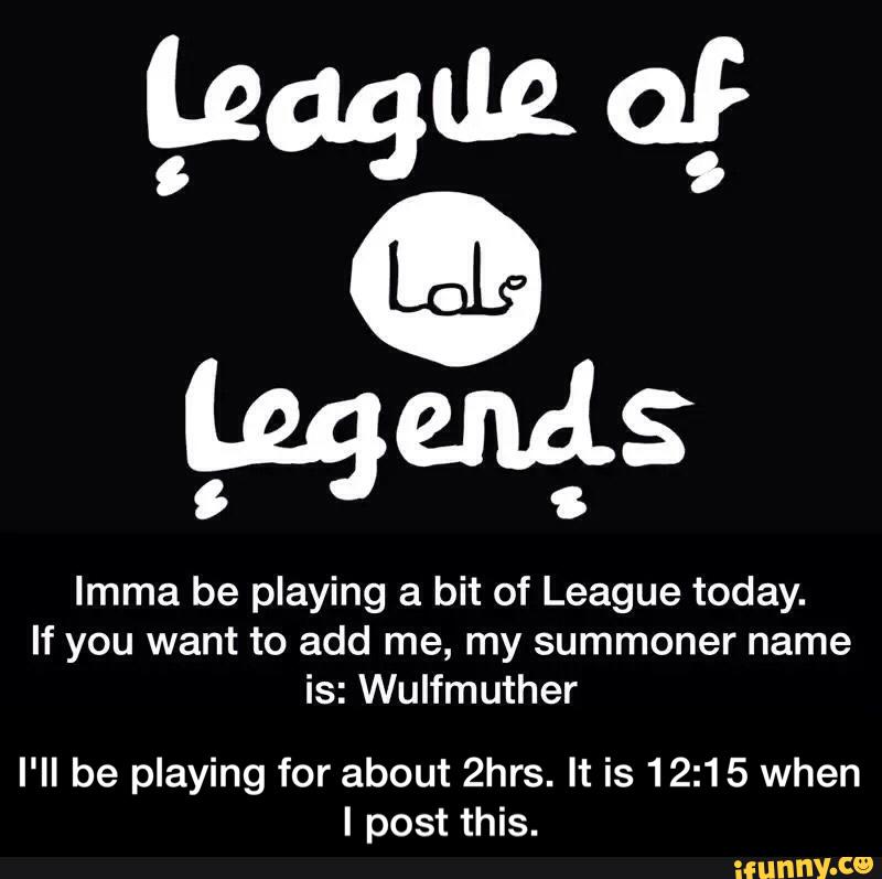 Imma be playing a bit of League today.
If you want to add me, my summoner name
is: Wulfmuther
I'll be playing for about 2hrs. It is 12:15 when
I post this. - I'll be playing for about 2hrs. It is 12:15 when I post this.