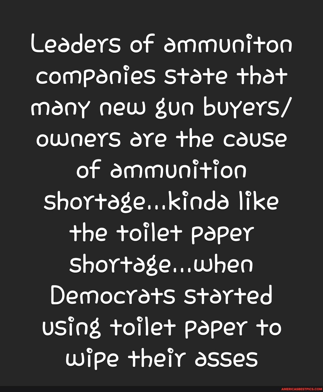 Leaders of ammuniton companies State thet many new gun buyers/ owneys ave the cause of ammunition
Shortege...kinde like
+he toilet paper
Shortege..,.when
Democrats Sterted
USINg toilet PapeY to wipe theiy asses