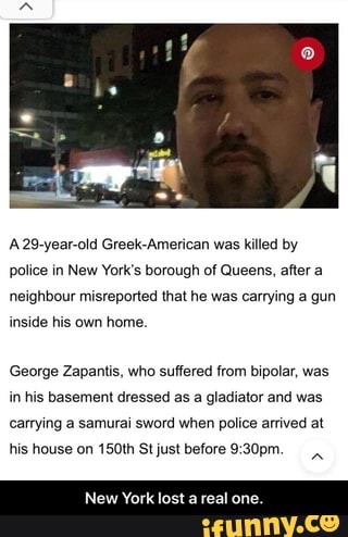 A 29-year-old Greek-American was killed by
police in New York's borough of Queens, after a
neighbour misreported that he was carrying a gun
inside his own home.
George Zapantis, who suffered from bipolar, was
in his basement dressed as a gladiator and was
carrying a samurai sword when police arrived at
his house on 150th Stjust before 9:30pm.
New York lost a real on