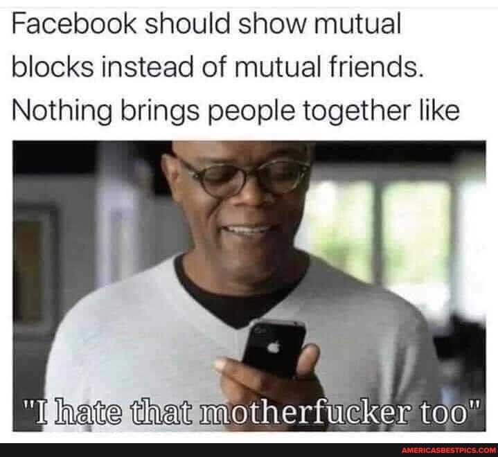 Facebook should show mutual blocks instead of mutual friends.
Nothing brings people together like
hate that motherfucker
