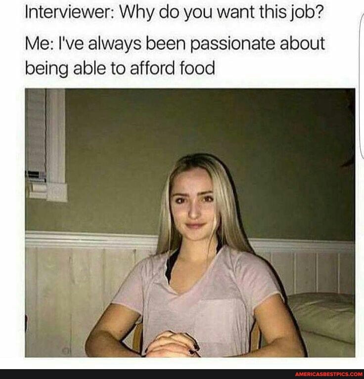 Interviewer: Why do you want this job?
Me: I've always been passionate about being able to afford food