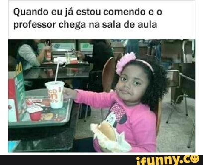 Quando eu
já estou comendo e o
professor chega na sala de aula