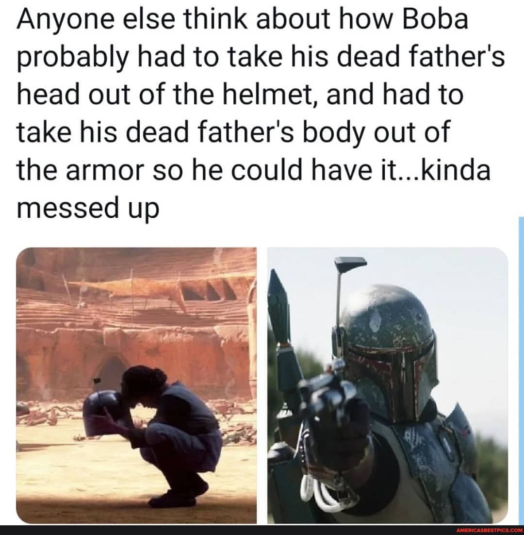 Anyone else think about how Boba probably had to take his dead father's head out of the helmet, and had to take his dead father's body out of
the armor so he could have it...kinda messed up