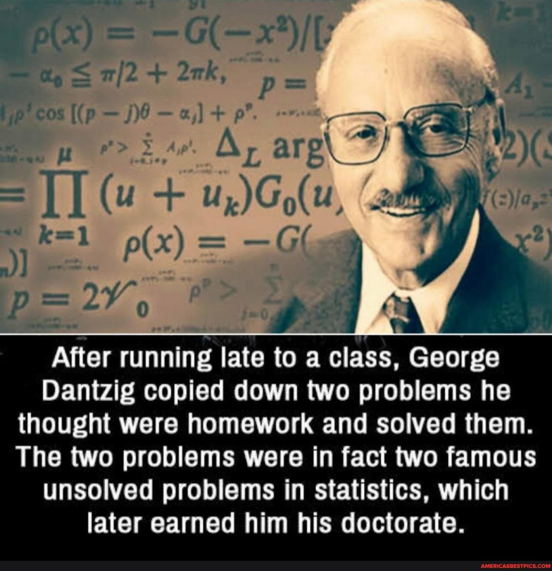 Pix) = - G-x
cos
(u + Oar ara\ Ag.-
After running late to a class, George
Dantzig copied down two problems he
thought were homework and solved them.
The two problems were in fact two famous unsolved problems in statistics, which later earned him his doctorate.