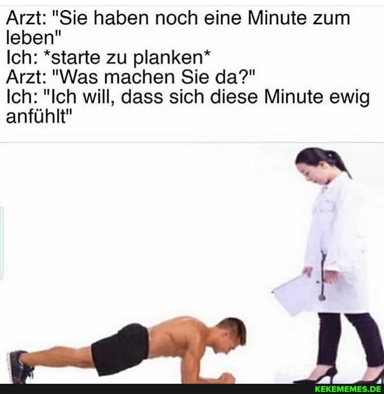 Arzt: "Sie haben noch eine Minute zum leben"
Ich: *starte zu planken*
Arzt: "Was machen Sie da?"
Ich: "Ich will, dass sich diese Minute ewig anfühlt"