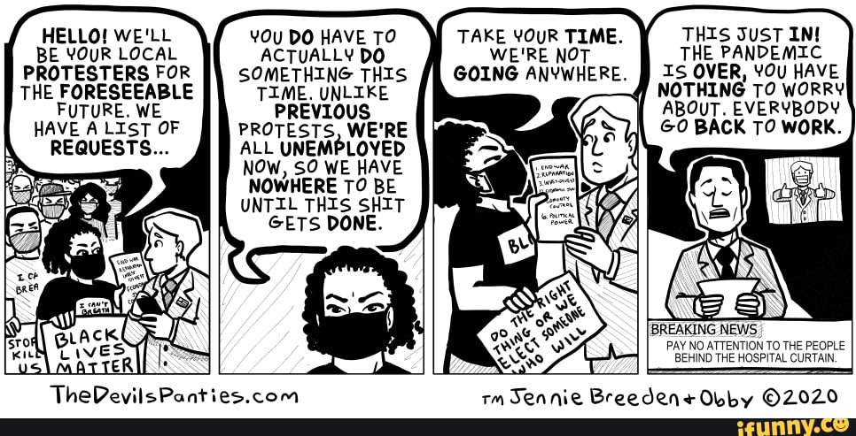 HELLO! WE'LL BE YOUR LOCAL PROTESTERS FOR THE FORESEEABLE FUTURE. WE HAVE A LIST OF REQUESTS...
DO HAVE TO ACTUALLY DO SOMETHING THIS TIME. UNLIKE PREVIOUS.
PROTESTS, WE'RE ALL UNEMPLOYED NOW, SO WE HAVE NOWHERE TO BE UNTIL THIS SHIT GETS DONE.
TAKE YOUR TIME. THIS JUST IM WE'RE NOT THE PANDEMIC GOING ANYWHERE. ff IS OVER, YOu HAVE q NOTHING TO WORRY ABOUT. EVERYBODY GO BACK TO WORK.
IBREAKING NEWS PAY NO ATTENTION TO THE PEOPLE BEHIND THE HOSPITAL CURTAIN.
em Tonnioc AINIDO