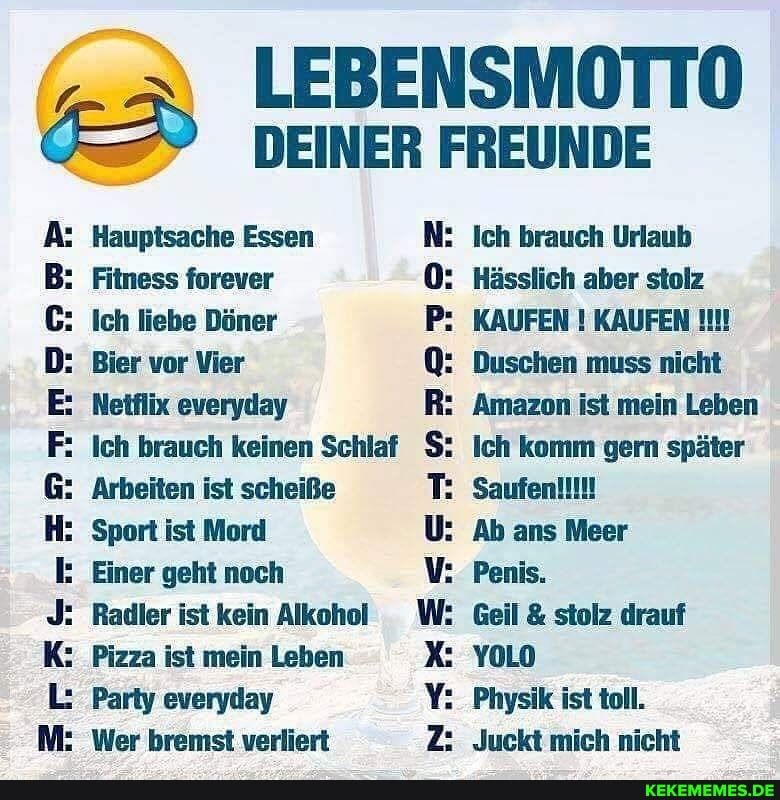 LEBENSMOTTO DEINER FREUNDE
A: Hauptsache Essen
B: Fitness forever
C: Ich liebe Döner
Bier vor Vier
F: Ich brauch keinen Schlaf
Arbeiten ist scheiße
Sport ist Mord
Einer geht noch
J: Radler ist kein Alkohol
K: Pizza ist mein Leben X:
L: Party everyday
Ich brauch Urlaub
Hässlich aber stolz
KAUFEN ! KAUFEN Q: Duschen muss nicht
Amazon ist mein Leben
Ich komm gern später
T:
U: Ab ans Meer
Penis.
Geil & stolz drauf
YOLO
Physik ist toll.
Juckt mich nicht