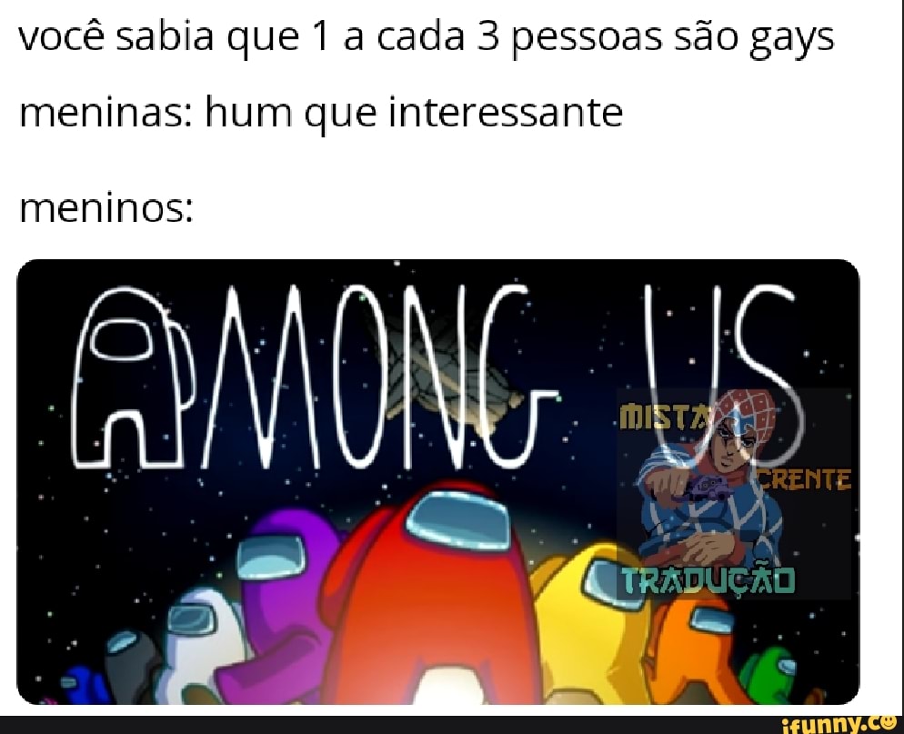 você sabia que 1 a cada 3 pessoas são gays
meninas: hum que interessante
meninos: