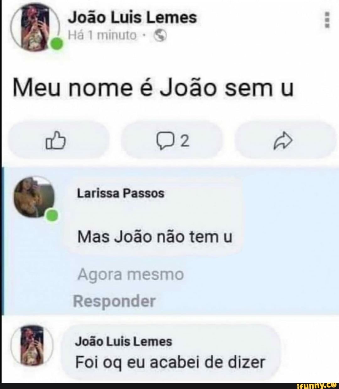 João Luis Lemes
Há
Meu nome é João sem
Larissa Passos
Mas João não tem
Agora mesmo
Responder
João Luis Lemes
Foi oq eu acabei de dizer