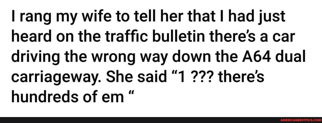 rang my wife to tell her that had just heard on the traffic bulletin there's a car driving the wrong way down the dual carriageway. She said "1 there's hundreds of em "