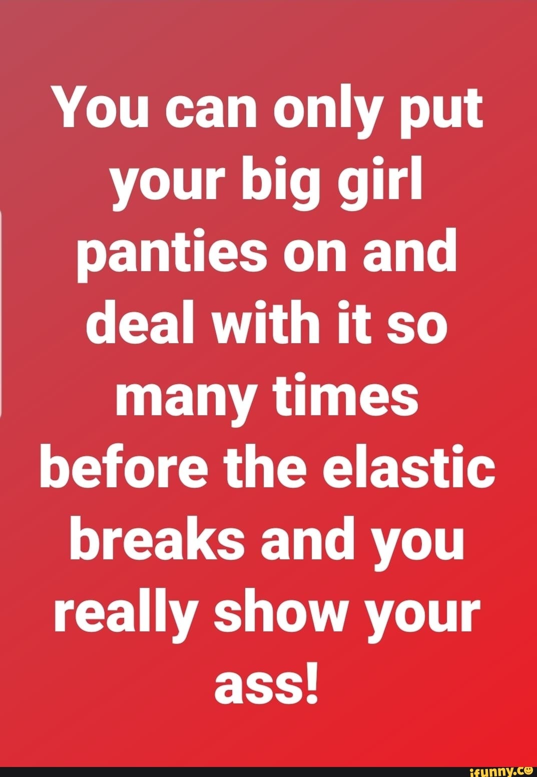 You can only put your big girl panties on and deal with it so many times  before the elastic breaks and you really show your ass! - iFunny