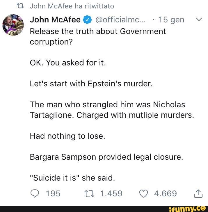 John McAfee @officialmc... -15 gen Y
Release the truth about Government
corruption?
Let's start with Epstein's murder.
The man who strangled him was Nicholas
Tartaglione. Charged with mutliple murders.
Had nothing to lose.
Bargara Sampson provided legal closure.
"Suicide it is" she said.