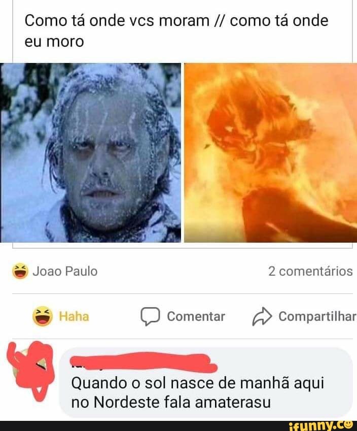 Como tá onde vcs moram como tá onde eu moro
& Joao Paulo 2 comentários
Comentar A> Compartilhar
Quando o sol nasce de manhã aqui no Nordeste fala amaterasu