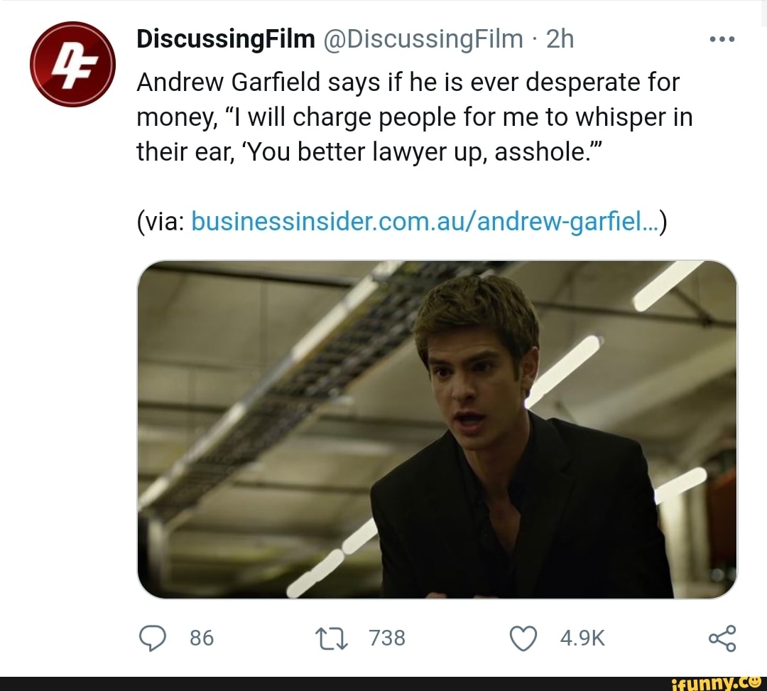DiscussingFilm @DiscussingFilm
Andrew Garfield says if he is ever desperate for money, "I will charge people for me to whisper in their ear, 'You better lawyer up, asshole."
(via:
86 Tl 738