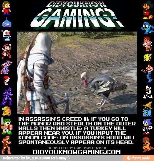 a A CREED tb
IF YOU GO TO
ID STEALTH ON THE OUTER hates. THEN NHISTLES A TURKEY WILL
APPEAR NEAR YOU. IF YOU INPUT THE
KONAMI CODE; AN ASSASSIN'S HOOD WILL
SPONTANEOUSLY APPEAR ON ITS HEAD.
SUBMITTED BY GAMEMASTERI9a1
DIDYOUKNOWNGAHING.CON