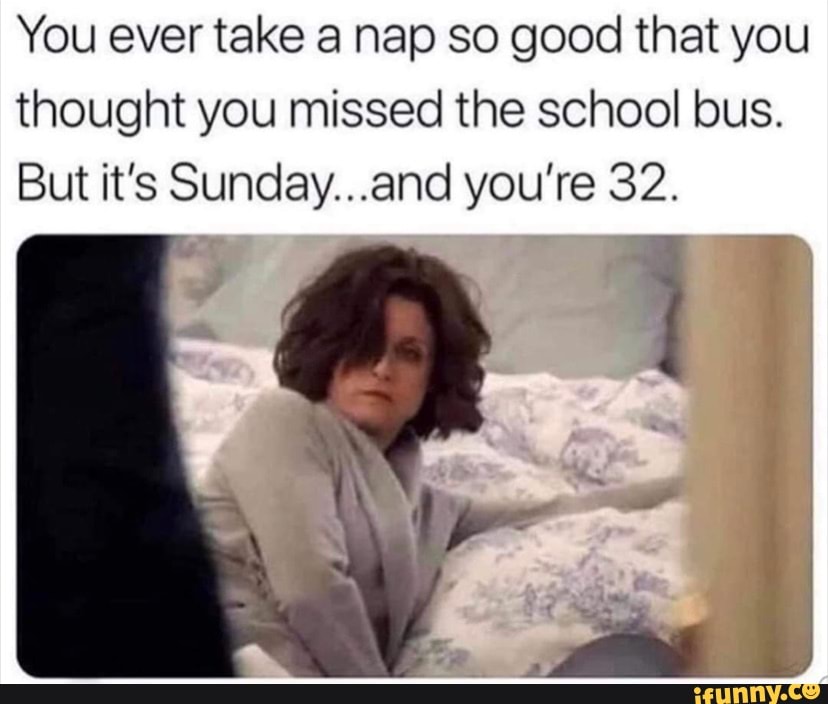 You ever take a nap so good that you thought you missed the school bus.
But it's Sunday...and you're 32.