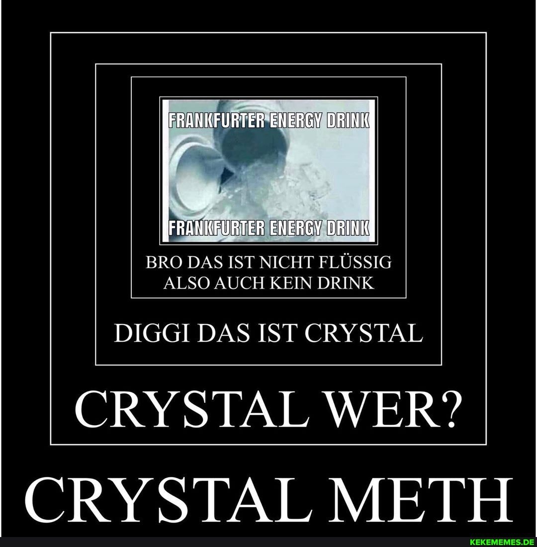 FRANKFURTER ENERGY DRINK
FRANKFURTER ENERGY DRINK
BRO DAS IST NICHT FLÜSSIG ALSO AUCH KEIN DRINK
DIGGI DAS IST CRYSTAL
CRYSTAL WER?
CRYSTAL METH
