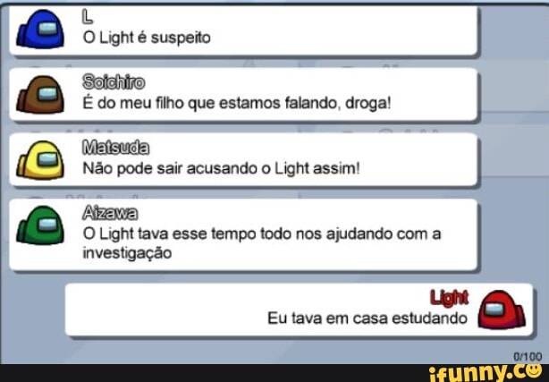 O Light é suspeito
É do meu filho que estamos falando, droga!
Não pode sair acusando o Light assim!
Light tava esse tempo todo nos ajudando com investigação
O Light tava esse tempo todo nos ajudando com a
Eu tava em casa estudando