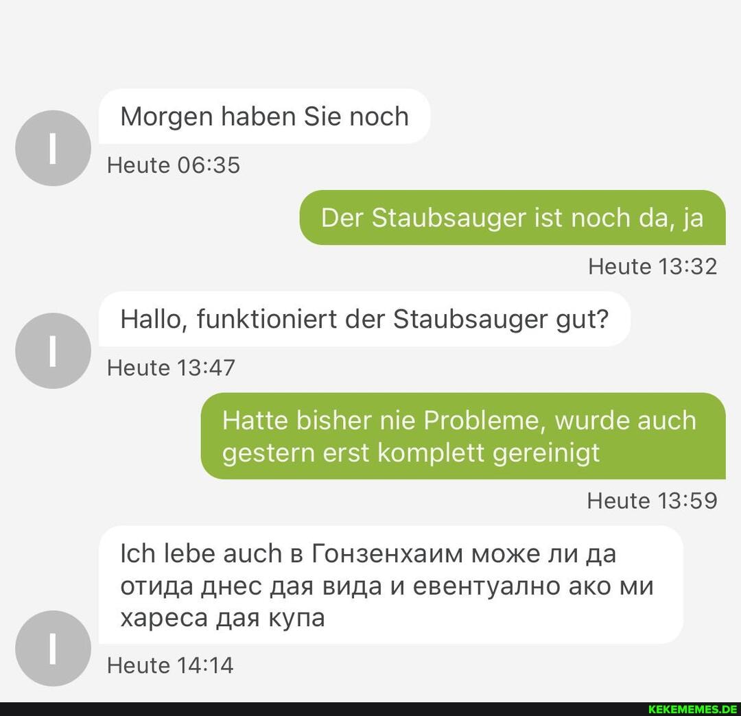 Morgen haben Sie noch
Heute
Der Staubsauger ist noch da, ja
Heute
Hallo, funktioniert der Staubsauger gut?
Heute
Hatte bisher nie Probleme, wurde auch gestern erst komplett gereinigt
Heute
Ich lebe auch [oHseHxanm Moxe
OTNNa AHec EBEHTYaNHO aKO MM
xapeca Aas Kyna
Heute