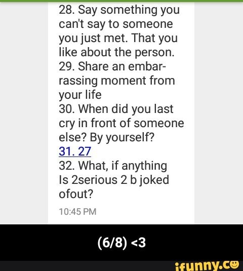 28. Say something you
can't say to someone
you just met. That you
like about the person.
29. Share an embar-
rassing moment from
life
30. When did you last
cry in front of someone
else? By yourself?
31.27
32. What, if anything
Is 2serious 2 b joked
ofout? - (6/8) <3