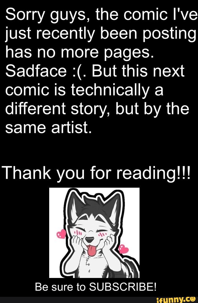 Sorry guys, the comic I've
just recently been posting
has no more pages.
Sadface :(. But this next
comic is technically a
different story, but by the
same artist.
Thank you for reading!!!
'
I
;
Be sure to SUBSCRIBE!