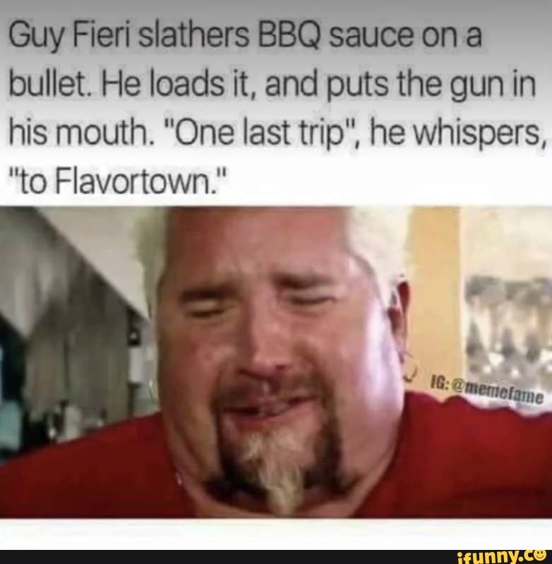 Guy Fieri slathers BBQ sauce on a bullet. He loads it, and puts the gun in his mouth. "One last trip", he whispers,
"to Flavortown."