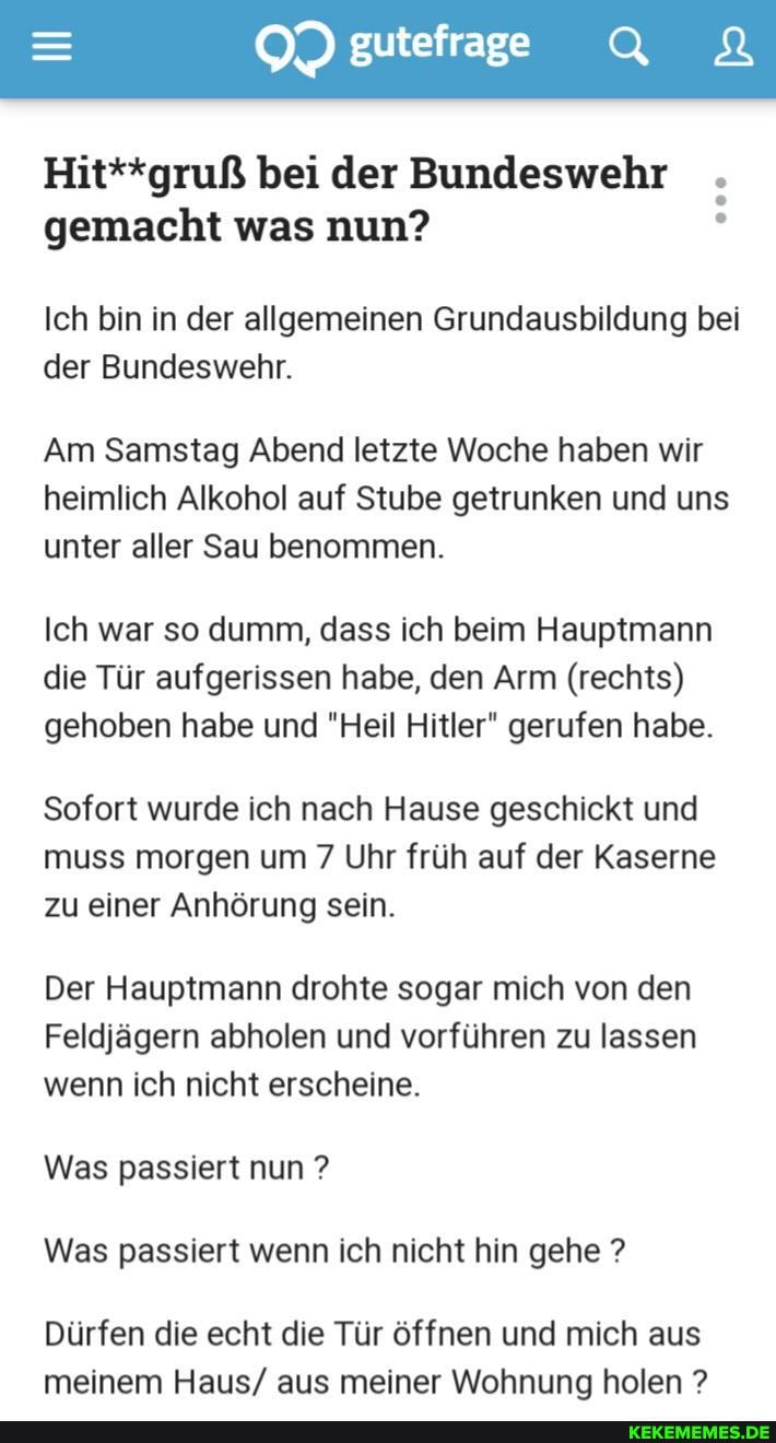 Hit**gruß bei der Bundeswehr .
gemacht was nun?
Ich bin in der allgemeinen Grundausbildung bei der Bundeswehr.
Am Samstag Abend letzte Woche haben wir heimlich Alkohol auf Stube getrunken und uns unter aller Sau benommen.
Ich war so dumm, dass ich beim Hauptmann die Tür aufgerissen habe, den Arm (rechts) gehoben habe und "Heil Hitler" gerufen habe.
Sofort wurde ich nach Hause geschickt und muss morgen um 7 Uhr früh auf der Kaserne zu einer Anhörung sein.
Der Hauptmann drohte sogar mich von den
Feldjägern abholen und vorführen zu lassen wenn ich nicht erscheine.
Was passiert nun ?
Was passiert wenn ich nicht hin gehe ?
Dürfen die echt die Tür öffnen und mich aus meinem Haus/ aus meiner Wohnung holen ?