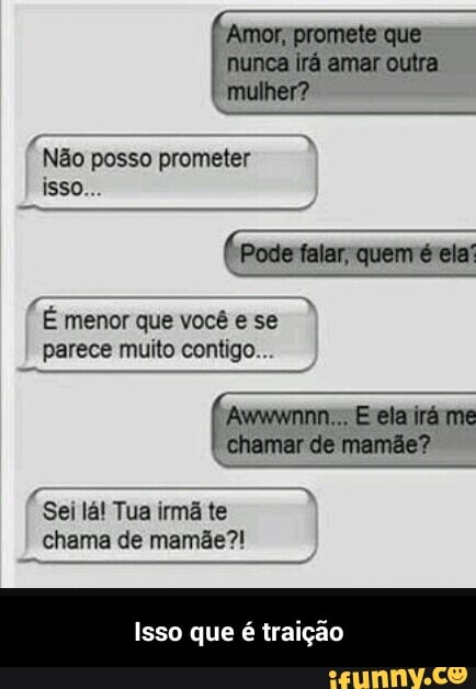 Amor, promete que
nunca irá amar outra
mulher?
Não posso prometer
É menor que você e se
parece muito contigo...
Awwwnnn:., E ela irá me
chamar de mamãe?
irmã te
chama de mamãe?!
Isso que é traição - Isso que é traição