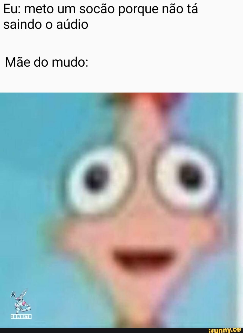 Eu: meto um socão porque não tá saindo o aúdio
Mãe do mudo:
SOWRETO