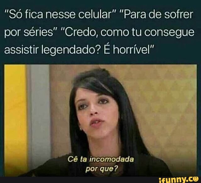 "Só fica nesse celular" "Para de sofrer
por séries" "Credo, como tu consegue
assistir legendado? É horrível!
Cé ta incomodada
porque?