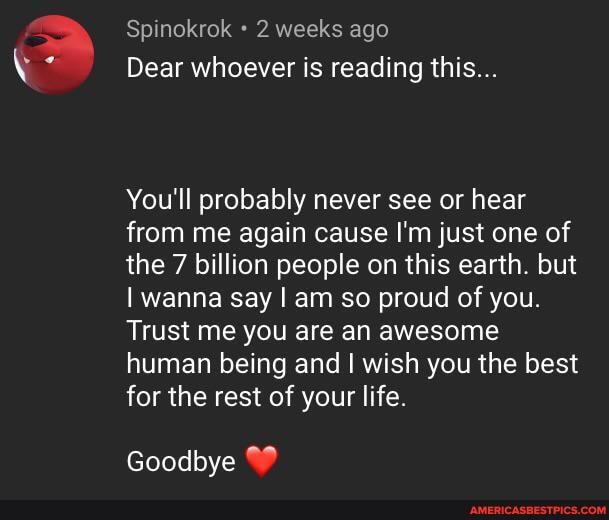 Spinokrok 2 weeks ago
Dear whoever is reading this...
You'll probably never see or hear from me again cause I'm just one of the 7 billion people on this earth. but
I wanna say I am so proud of you.
Trust me you are an awesome human being and I wish you the best for the rest of your life.
Goodbye