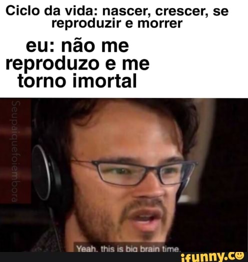 Ciclo da vida: nascer, crescer, se
reproduzir e morrer
eu: não me
reproduzo e me
torno imortal
Yeah this is bio brain time =)