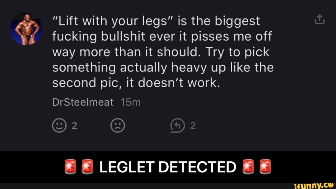 "Lift with your legs" is the biggest fucking bullshit ever it pisses me off way more than it should. Try to pick something actually heavy up like the second pic, it doesn't work.
DrSteelmeat
LEGLET DETECTED - π¨π¨ LEGLET DETECTED π¨π¨