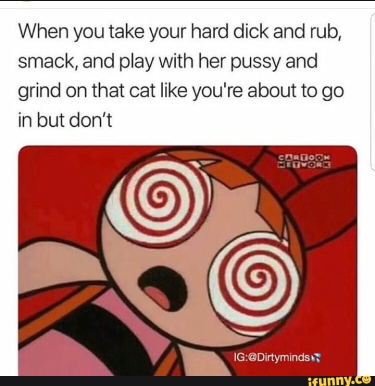 When you take your hard dick and rub, smack, and play with her pussy and grind on that cat like you're about to go in but don't