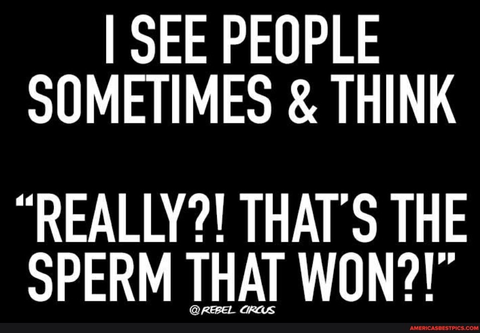 I SEE PEOPLE SOMETIMES & THINK
"REALLY?! THAT'S THE SPERM THAT WON?!"