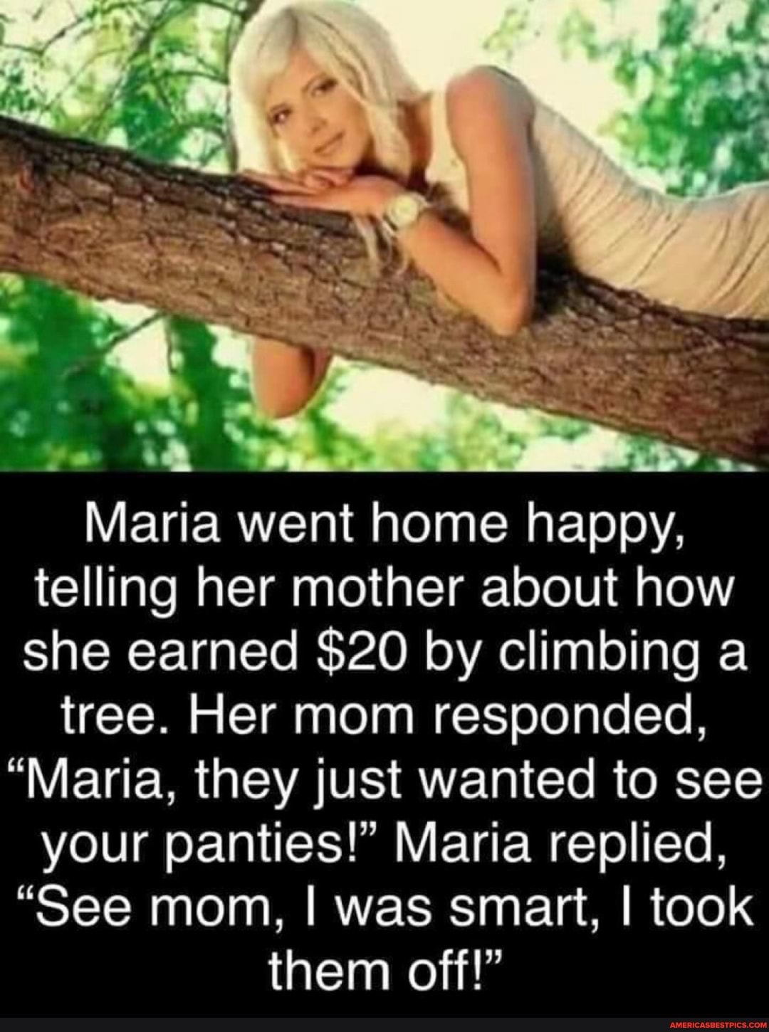 Maria went home happy, telling her mother about how she earned $20 by climbing a
tree. Her mom responded,
"Maria, they just wanted to see your panties!" Maria replied,
"See mom, I was smart, I took them off!"