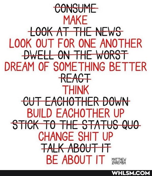 MAKE LOOK AT-THE-NEWS-
LOOK OUT FOR ONE ANOTHER AN WORST DREAM OF SOMETHING BETTER REAGT THINK CUT -EACHOTHER DOWN:
BUILD EACHOTHER UP CHANGE SHIT UP FALK -ABOUT RE ABOUT IT
