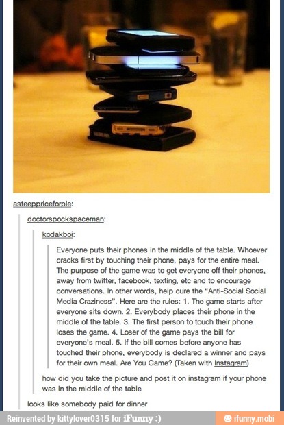 kodakboi
Everyone puts their phones in the middle of the table. Whoever
cracks first by touching their phone, pays for the entire mea.
'The purpose cf the game was to get everyone off their phones,
away from twitter, facebook, texting, etc and to encourage
Conversations. In other words, help cure the "Anti-Social Social
Media Craziness". Here are the rules: 1. The game starts after
everyone sits down. 2. Everybody places thelr phone in the
middle ofthe table. 3. The first person to touch thelr phone
loses the game. 4. Loser of the game pays the bill for
everyone's meal. 5. If the bill comes before anyone has
touched their phone, everybody is declared a winner and pays
for their own meal. Are You Game? (Taken with Instagram)
how did you take the picture and post it on instagram if your phone
was in the middle ofthe table
looks like somebody paid for dinner