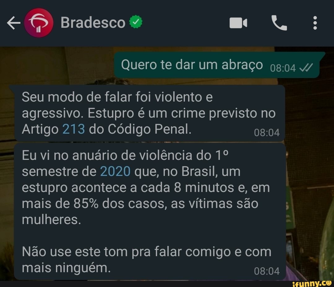 Bradesco
Quero te dar um abraço
Seu modo de falar foi violento e agressivo. Estupro é um crime previsto no
Arti
go 213 do Código Penal.
Eu vi no anuário de violência do semestre de 2020 que, no Brasil, um estupro acontece a cada 8 minutos e, em
Ma mu
heres.
is de 85% dos casos, as vítimas são
Não use este tom pra falar comigo e com
Ma
is ninguém.