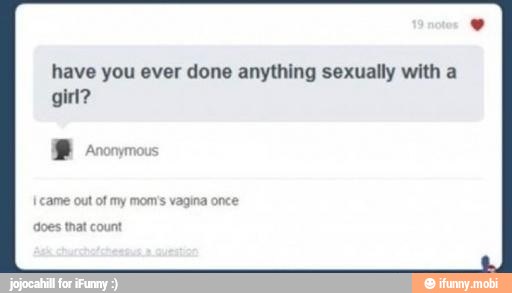 have you ever done anything sexually with a
girl?
'ame out of
my mom's vagina once
does that count