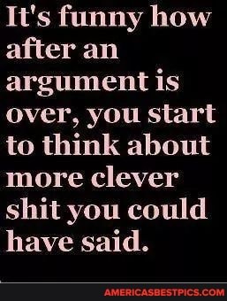 It's funny how after an argument is over, you start to think about more clever shit you could have said.