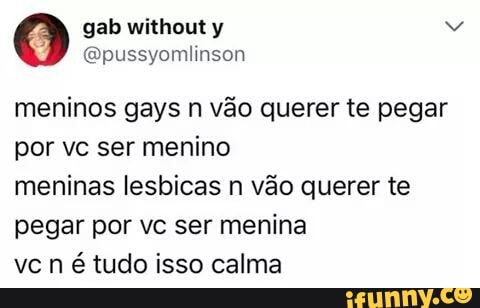 meninos gays n vão querer te pegar
por vc ser menino
meninas lesbicas n vão querer te
pegar por vc ser menina
é tudo isso calma