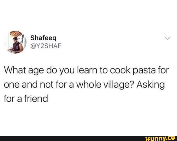 What age do you learn to cook pasta for
one and not for a whole village? Asking
for a friend