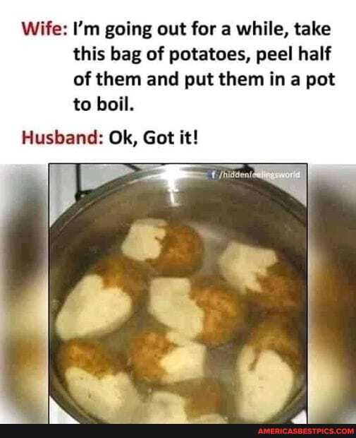 Wife: I'm going out for a while, take this bag of potatoes, peel half of them and put them in a pot to boil.
Husband: Ok, Got it!