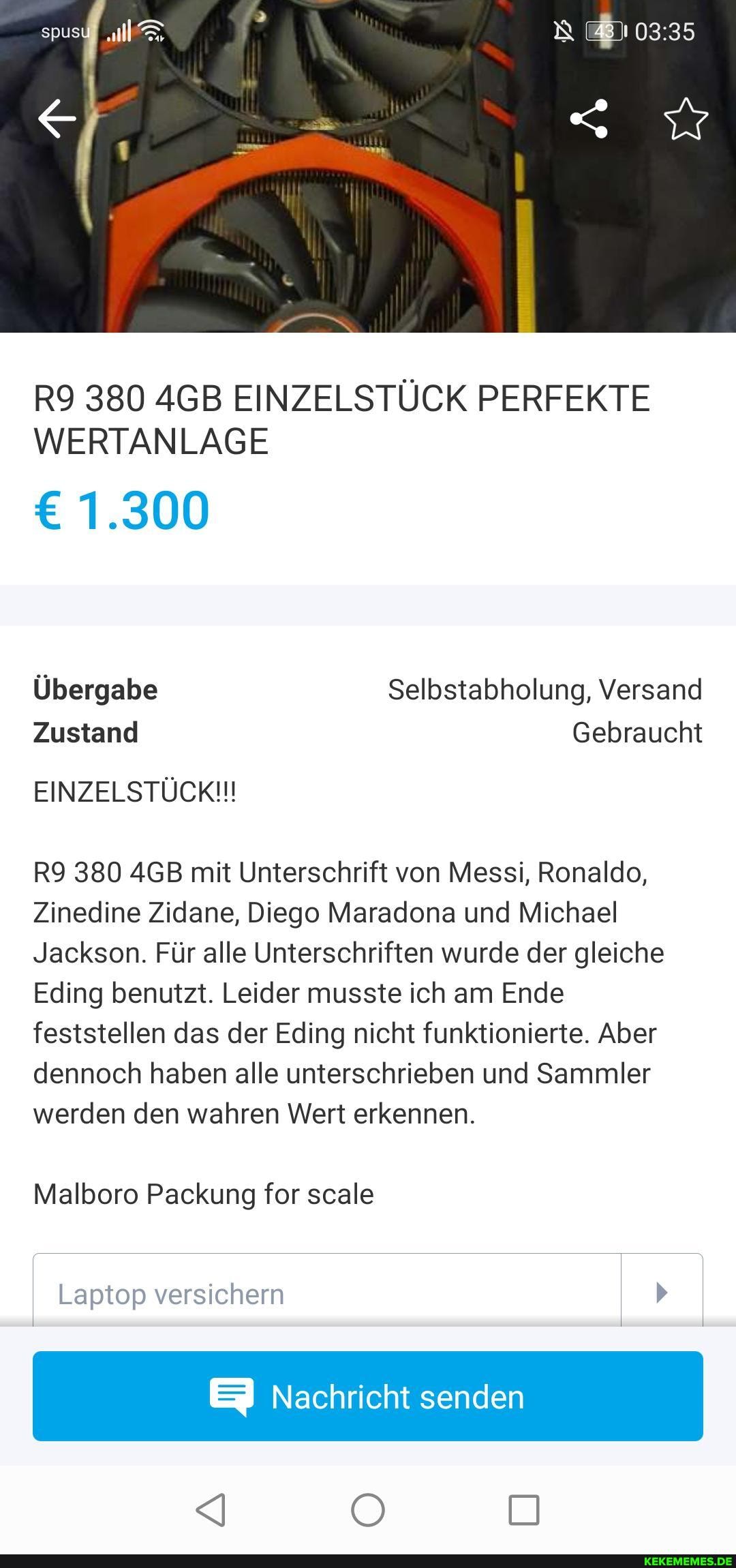 380 AGB EINZELSTÜCK PERFEKTE WERTANLAGE
1.300
Übergabe Selbstabholung, Versand
Zustand Gebraucht
EINZELSTÜCK!!!
380 AGB mit Unterschrift von Messi, Ronaldo,
Zinedine Zidane, Diego Maradona und Michael
Jackson. Für alle Unterschriften wurde der gleiche
Eding benutzt. Leider musste ich am Ende feststellen das der Eding nicht funktionierte. Aber dennoch haben alle unterschrieben und Sammler werden den wahren Wert erkennen.
Malboro Packung for scale
Laptop versichern
EI Nachricht senden
<I O