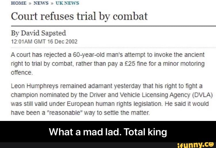 HOME NEWS UKNEWS
Court refuses trial by combat
By David Sapsted
12:01AM GMT 16 Dec 2002
A court has rejected a 60-year-old man's attempt to invoke the ancient
right to trial by combat, rather than pay a £25 fine for a minor motoring
offence
Leon Humphreys remained adamant yesterday that his right to fight a
champion nominated by the Driver and Vehicle Licensing Agency (DVLA)
was still valid under European human rights legislation. He said it would
have been a "reasonable" way to settle the matter.
hat a mad lad. Total ki - What a mad lad. Total king