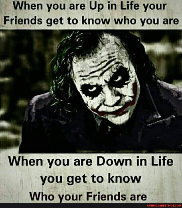 When you are Up in Life your
Friends get to know who you are
val
When you are Down in Life you get to know