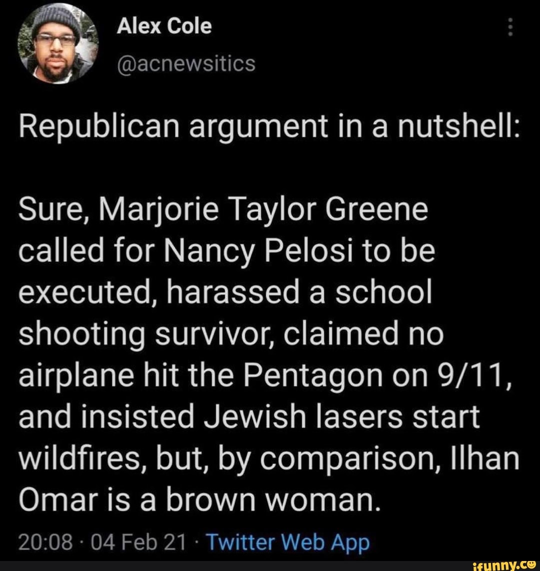 Alex Cole
acnewsitics
Republican argument in a nutshell:
Sure, Marjorie Taylor Greene called for Nancy Pelosi to be executed, harassed a school shooting survivor, claimed no airplane hit the Pentagon on and insisted Jewish lasers start wildfires, but, by comparison, Ilhan
Omar is a brown woman.